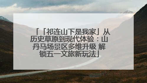 「祁连山下是我家」从历史草原到现代体验：山丹马场景区多维升级 解锁五一文旅新玩法