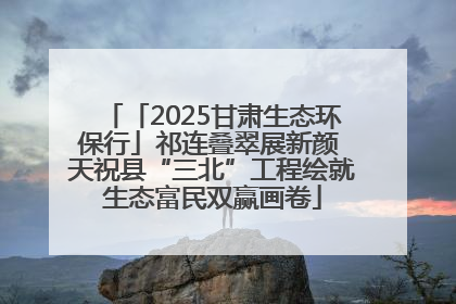 「2025甘肃生态环保行」祁连叠翠展新颜 天祝县“三北”工程绘就生态富民双赢画卷