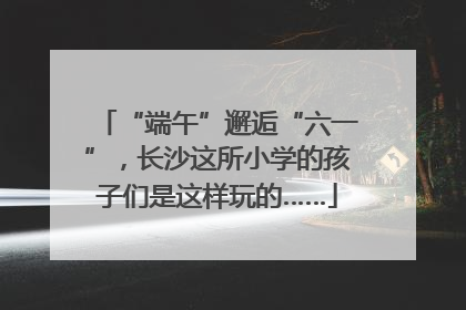 “端午”邂逅“六一”，长沙这所小学的孩子们是这样玩的……