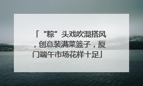 “粽”头戏吹混搭风，创意装满菜篮子，厦门端午市场花样十足