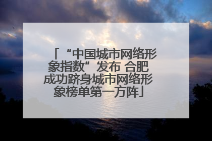 “中国城市网络形象指数”发布 合肥成功跻身城市网络形象榜单第一方阵