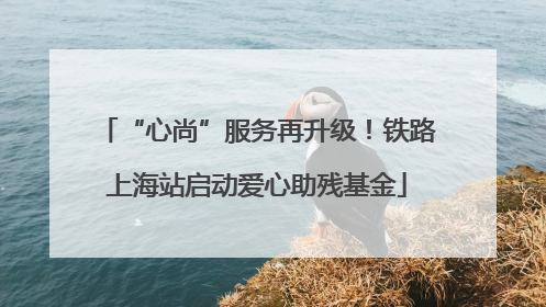 “心尚”服务再升级！铁路上海站启动爱心助残基金