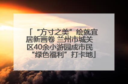 “方寸之美”绘就宜居新画卷 兰州市城关区40余小游园成市民“绿色福利”打卡地
