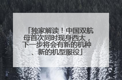 独家解读！中国双航母首次同时现身西太，下一步将会有新的机种、新的机型服役
