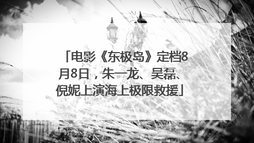 电影《东极岛》定档8月8日，朱一龙、吴磊、倪妮上演海上极限救援