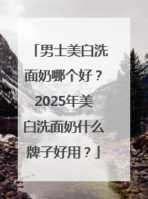 男士美白洗面奶哪个好？2025年美白洗面奶什么牌子好用？