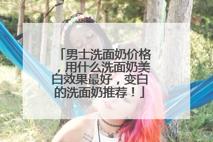 男士洗面奶价格，用什么洗面奶美白效果最好，变白的洗面奶推荐！