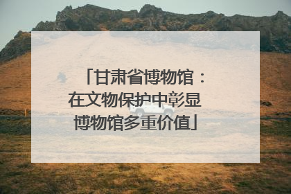 甘肃省博物馆：在文物保护中彰显博物馆多重价值