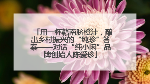 用一杯赣南脐橙汁，酿出乡村振兴的“纯珍”答案——对话“纯小闲”品牌创始人陈爱珍