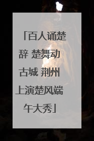 百人诵楚辞 楚舞动古城 荆州上演楚风端午大秀