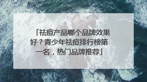 祛痘产品哪个品牌效果好？青少年祛痘排行榜第一名，热门品牌推荐