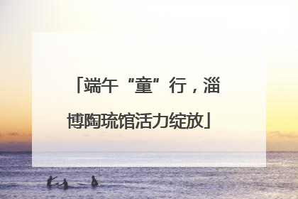 端午“童”行，淄博陶琉馆活力绽放