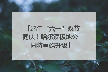 端午“六一”双节同庆！哈尔滨极地公园将重磅升级
