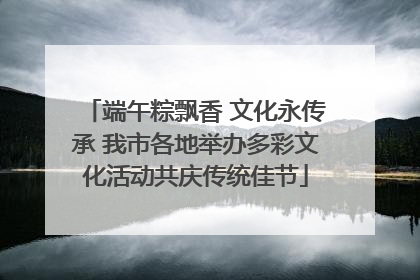 端午粽飘香 文化永传承 我市各地举办多彩文化活动共庆传统佳节