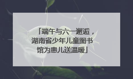 端午与六一邂逅，湖南省少年儿童图书馆为患儿送温暖