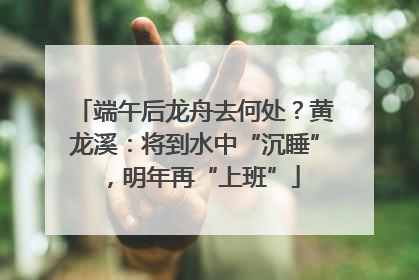 端午后龙舟去何处？黄龙溪：将到水中“沉睡”，明年再“上班”