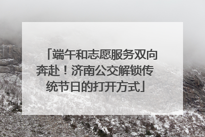 端午和志愿服务双向奔赴！济南公交解锁传统节日的打开方式