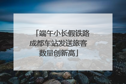 端午小长假铁路成都车站发送旅客数量创新高