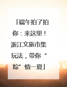 端午拍了拍你：来这里！浙江文旅市集玩法，带你“粽”情一夏