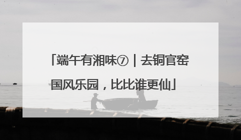端午有湘味⑦｜去铜官窑国风乐园，比比谁更仙