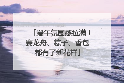 端午氛围感拉满！赛龙舟、粽子、香包都有了新花样