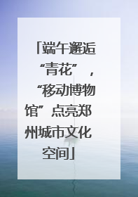 端午邂逅“青花”，“移动博物馆”点亮郑州城市文化空间