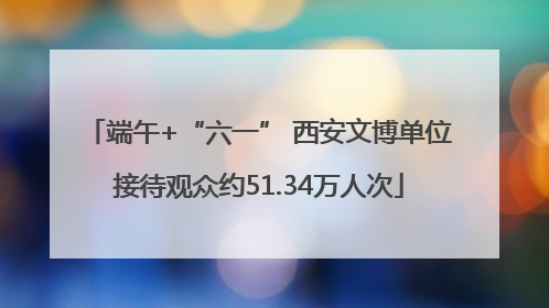 端午+“六一” 西安文博单位接待观众约51.34万人次
