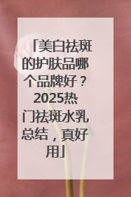 美白祛斑的护肤品哪个品牌好？2025热门祛斑水乳总结，真好用