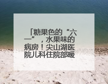 糖果色的“六一”，水果味的病房！尖山湖医院儿科住院部暖心启航
