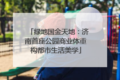 绿地国金天地：济南首座公园商业体重构都市生活美学