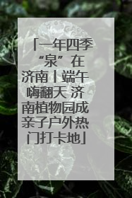 一年四季 “泉”在济南丨端午嗨翻天 济南植物园成亲子户外热门打卡地