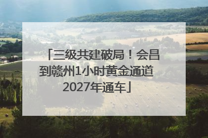 三级共建破局！会昌到赣州1小时黄金通道2027年通车