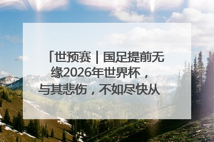 世预赛｜国足提前无缘2026年世界杯，与其悲伤，不如尽快从选帅开始重建