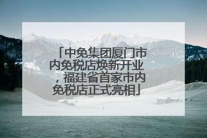 中免集团厦门市内免税店焕新开业，福建省首家市内免税店正式亮相