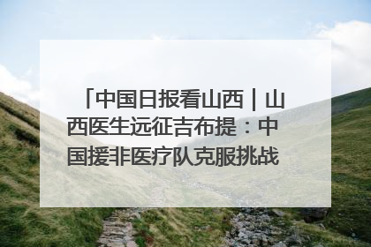 中国日报看山西｜山西医生远征吉布提：中国援非医疗队克服挑战救助非洲患者
