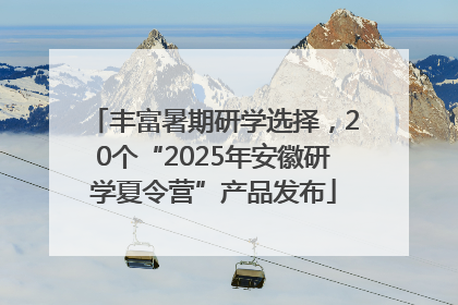 丰富暑期研学选择，20个“2025年安徽研学夏令营”产品发布
