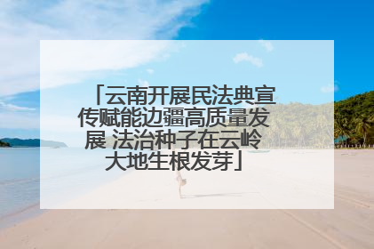 云南开展民法典宣传赋能边疆高质量发展 法治种子在云岭大地生根发芽