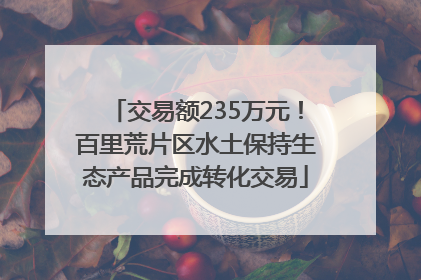 交易额235万元！百里荒片区水土保持生态产品完成转化交易