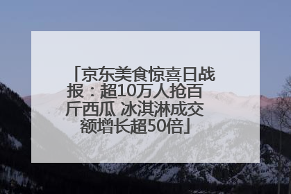 京东美食惊喜日战报：超10万人抢百斤西瓜 冰淇淋成交额增长超50倍