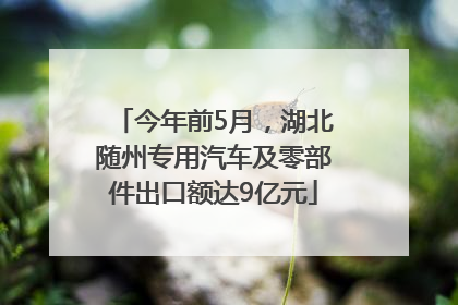 今年前5月，湖北随州专用汽车及零部件出口额达9亿元