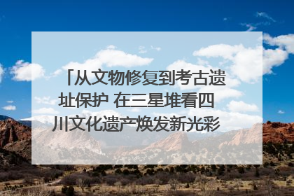 从文物修复到考古遗址保护 在三星堆看四川文化遗产焕发新光彩｜您牵挂的四川