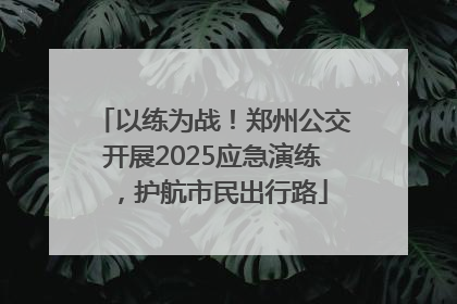 以练为战！郑州公交开展2025应急演练，护航市民出行路
