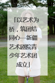 以艺术为桥，筑团结同心—新疆艺术剧院青少年艺术团成立