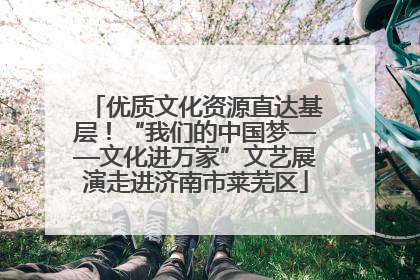 优质文化资源直达基层！“我们的中国梦——文化进万家”文艺展演走进济南市莱芜区