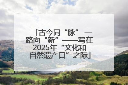 古今同“脉” 一路向“新”——写在2025年“文化和自然遗产日”之际