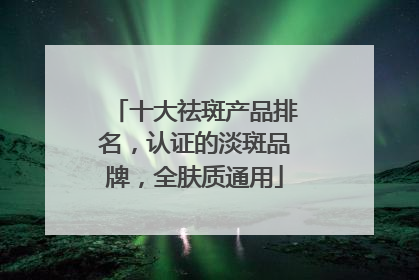十大祛斑产品排名，认证的淡斑品牌，全肤质通用