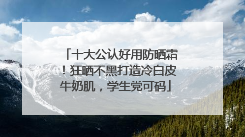 十大公认好用防晒霜！狂晒不黑打造冷白皮牛奶肌，学生党可码