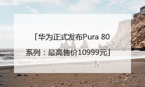 华为正式发布Pura 80系列：最高售价10999元