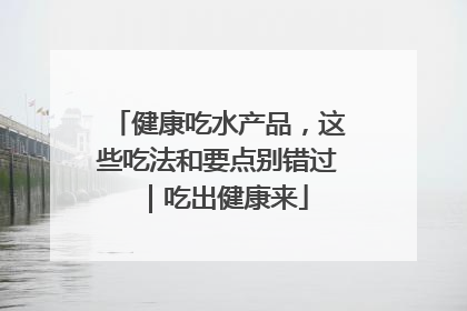 健康吃水产品，这些吃法和要点别错过｜吃出健康来