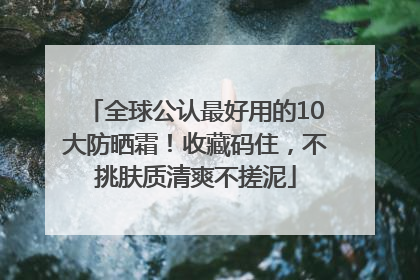 全球公认最好用的10大防晒霜！收藏码住，不挑肤质清爽不搓泥